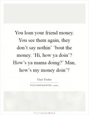 You loan your friend money. You see them again, they don’t say nothin’ ‘bout the money. ‘Hi, how ya doin’? How’s ya mama doing?’ Man, how’s my money doin’? Picture Quote #1