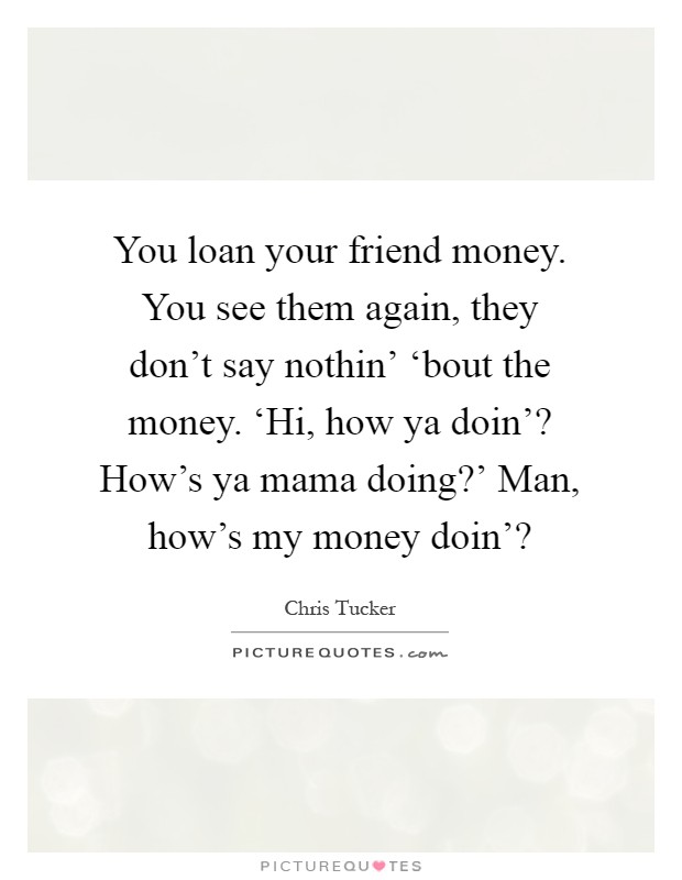 You loan your friend money. You see them again, they don't say nothin' ‘bout the money. ‘Hi, how ya doin'? How's ya mama doing?' Man, how's my money doin'? Picture Quote #1