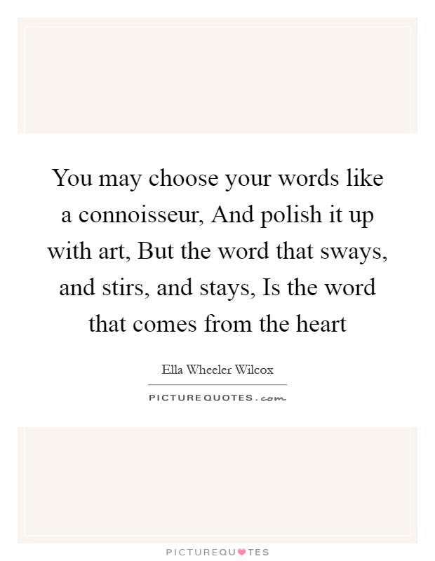 You may choose your words like a connoisseur, And polish it up with art, But the word that sways, and stirs, and stays, Is the word that comes from the heart Picture Quote #1