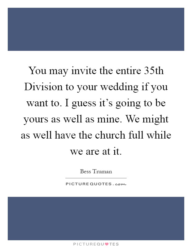 You may invite the entire 35th Division to your wedding if you want to. I guess it's going to be yours as well as mine. We might as well have the church full while we are at it Picture Quote #1