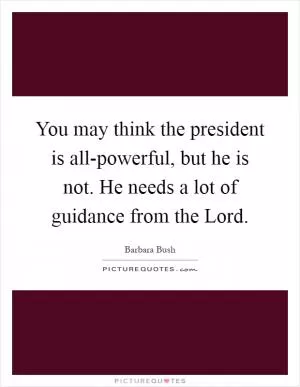 You may think the president is all-powerful, but he is not. He needs a lot of guidance from the Lord Picture Quote #1