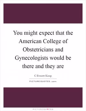 You might expect that the American College of Obstetricians and Gynecologists would be there and they are Picture Quote #1