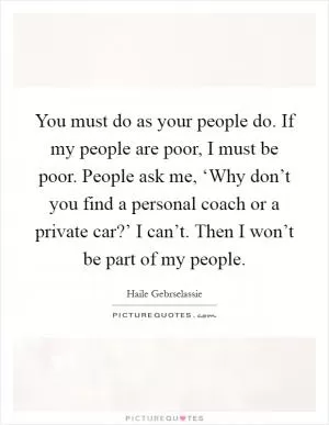 You must do as your people do. If my people are poor, I must be poor. People ask me, ‘Why don’t you find a personal coach or a private car?’ I can’t. Then I won’t be part of my people Picture Quote #1
