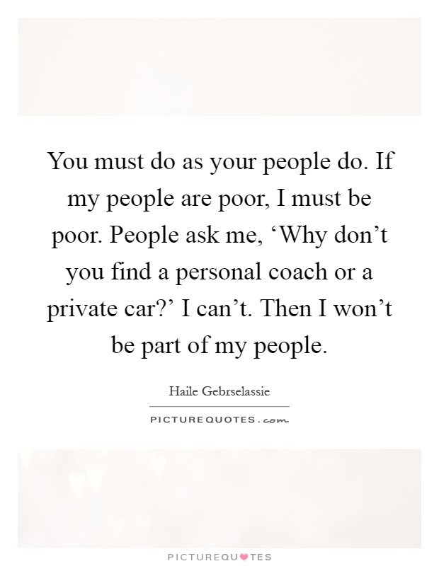 You must do as your people do. If my people are poor, I must be poor. People ask me, ‘Why don't you find a personal coach or a private car?' I can't. Then I won't be part of my people Picture Quote #1