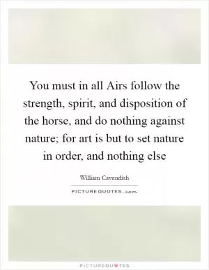 You must in all Airs follow the strength, spirit, and disposition of the horse, and do nothing against nature; for art is but to set nature in order, and nothing else Picture Quote #1