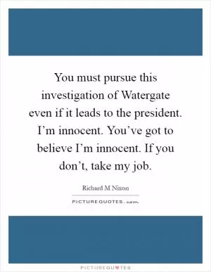 You must pursue this investigation of Watergate even if it leads to the president. I’m innocent. You’ve got to believe I’m innocent. If you don’t, take my job Picture Quote #1
