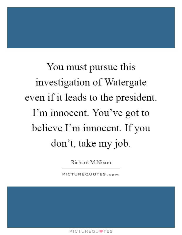 You must pursue this investigation of Watergate even if it leads to the president. I'm innocent. You've got to believe I'm innocent. If you don't, take my job Picture Quote #1