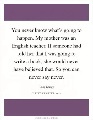 You never know what’s going to happen. My mother was an English teacher. If someone had told her that I was going to write a book, she would never have believed that. So you can never say never Picture Quote #1