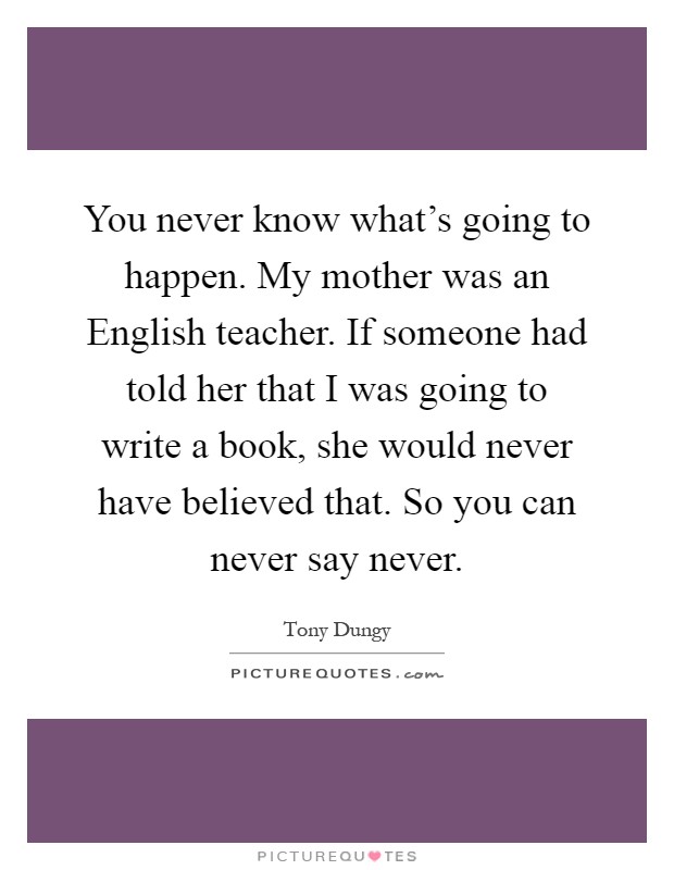 You never know what's going to happen. My mother was an English teacher. If someone had told her that I was going to write a book, she would never have believed that. So you can never say never Picture Quote #1