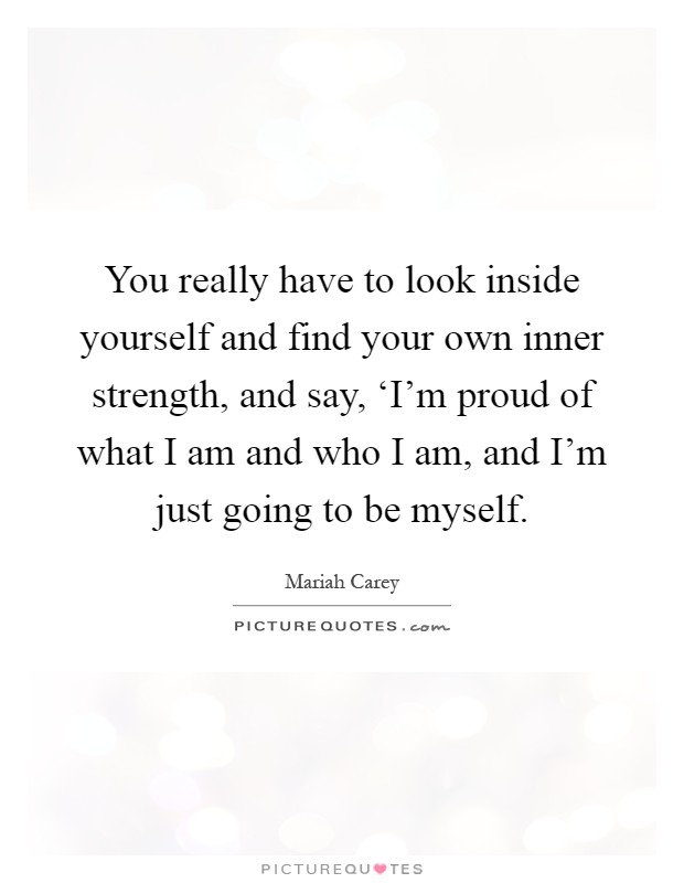 You really have to look inside yourself and find your own inner strength, and say, ‘I'm proud of what I am and who I am, and I'm just going to be myself Picture Quote #1