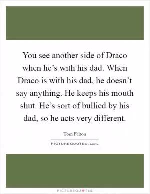 You see another side of Draco when he’s with his dad. When Draco is with his dad, he doesn’t say anything. He keeps his mouth shut. He’s sort of bullied by his dad, so he acts very different Picture Quote #1