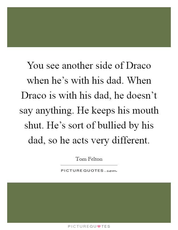 You see another side of Draco when he's with his dad. When Draco is with his dad, he doesn't say anything. He keeps his mouth shut. He's sort of bullied by his dad, so he acts very different Picture Quote #1