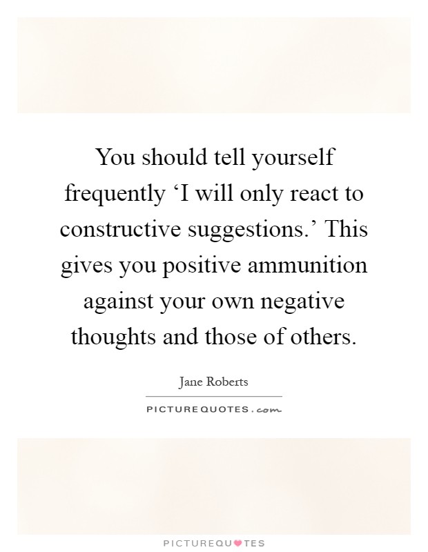You should tell yourself frequently ‘I will only react to constructive suggestions.' This gives you positive ammunition against your own negative thoughts and those of others Picture Quote #1
