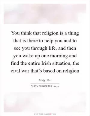 You think that religion is a thing that is there to help you and to see you through life, and then you wake up one morning and find the entire Irish situation, the civil war that’s based on religion Picture Quote #1