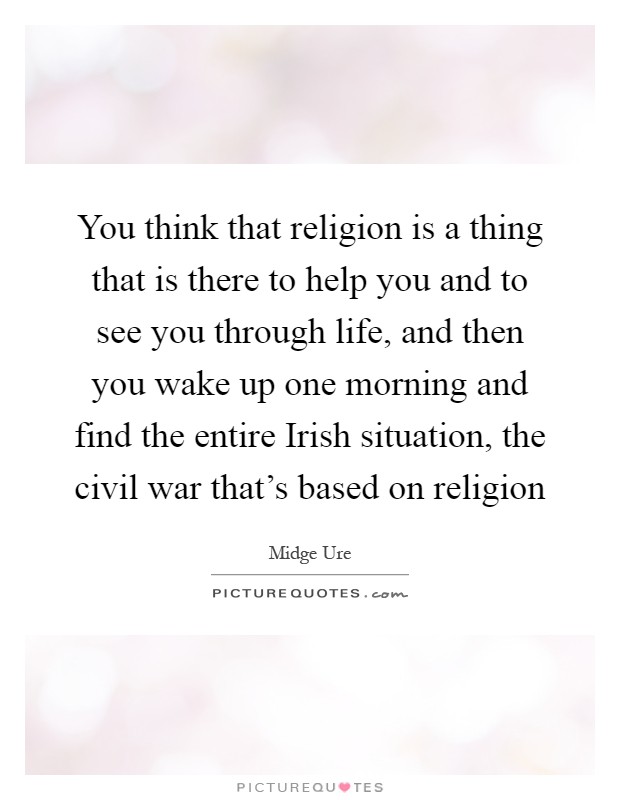 You think that religion is a thing that is there to help you and to see you through life, and then you wake up one morning and find the entire Irish situation, the civil war that's based on religion Picture Quote #1