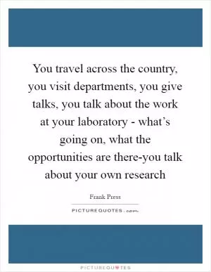 You travel across the country, you visit departments, you give talks, you talk about the work at your laboratory - what’s going on, what the opportunities are there-you talk about your own research Picture Quote #1