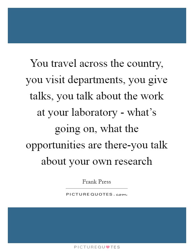 You travel across the country, you visit departments, you give talks, you talk about the work at your laboratory - what's going on, what the opportunities are there-you talk about your own research Picture Quote #1