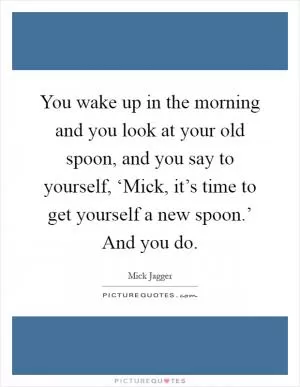 You wake up in the morning and you look at your old spoon, and you say to yourself, ‘Mick, it’s time to get yourself a new spoon.’ And you do Picture Quote #1