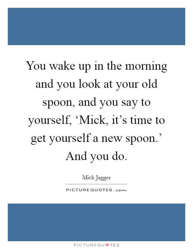 You wake up in the morning and you look at your old spoon, and you say to yourself, ‘Mick, it's time to get yourself a new spoon.' And you do Picture Quote #1