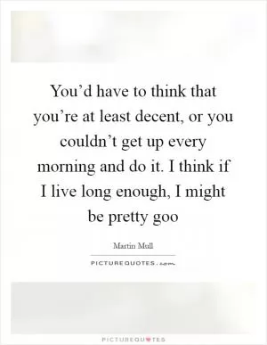 You’d have to think that you’re at least decent, or you couldn’t get up every morning and do it. I think if I live long enough, I might be pretty goo Picture Quote #1