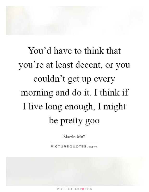 You'd have to think that you're at least decent, or you couldn't get up every morning and do it. I think if I live long enough, I might be pretty goo Picture Quote #1