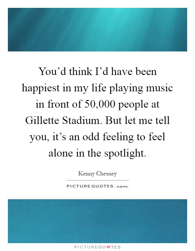 You'd think I'd have been happiest in my life playing music in front of 50,000 people at Gillette Stadium. But let me tell you, it's an odd feeling to feel alone in the spotlight Picture Quote #1
