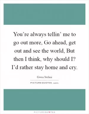 You’re always tellin’ me to go out more, Go ahead, get out and see the world, But then I think, why should I? I’d rather stay home and cry Picture Quote #1