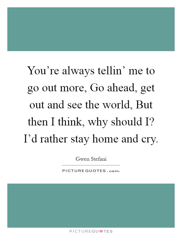 You're always tellin' me to go out more, Go ahead, get out and see the world, But then I think, why should I? I'd rather stay home and cry Picture Quote #1