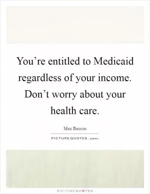 You’re entitled to Medicaid regardless of your income. Don’t worry about your health care Picture Quote #1