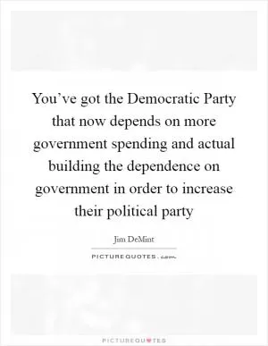 You’ve got the Democratic Party that now depends on more government spending and actual building the dependence on government in order to increase their political party Picture Quote #1