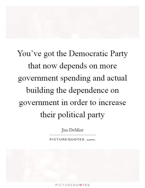 You've got the Democratic Party that now depends on more government spending and actual building the dependence on government in order to increase their political party Picture Quote #1