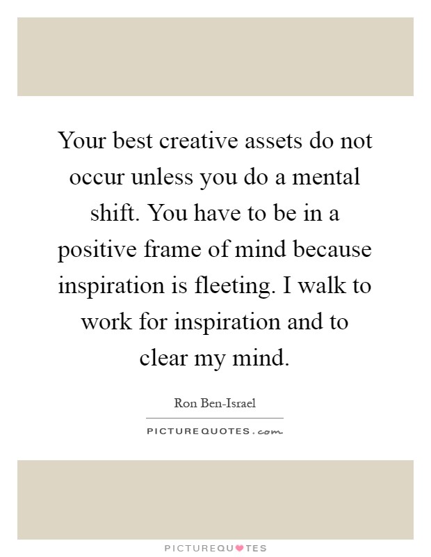 Your best creative assets do not occur unless you do a mental shift. You have to be in a positive frame of mind because inspiration is fleeting. I walk to work for inspiration and to clear my mind Picture Quote #1