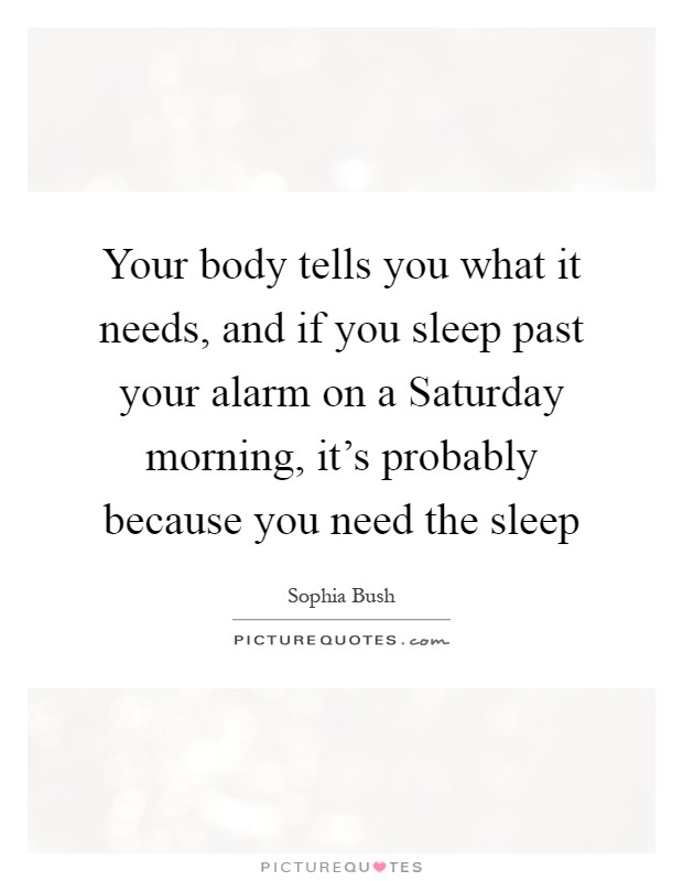 Your body tells you what it needs, and if you sleep past your alarm on a Saturday morning, it's probably because you need the sleep Picture Quote #1