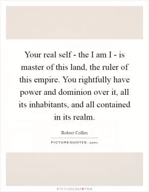 Your real self - the I am I - is master of this land, the ruler of this empire. You rightfully have power and dominion over it, all its inhabitants, and all contained in its realm Picture Quote #1