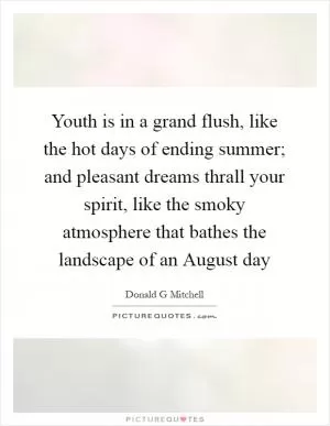 Youth is in a grand flush, like the hot days of ending summer; and pleasant dreams thrall your spirit, like the smoky atmosphere that bathes the landscape of an August day Picture Quote #1