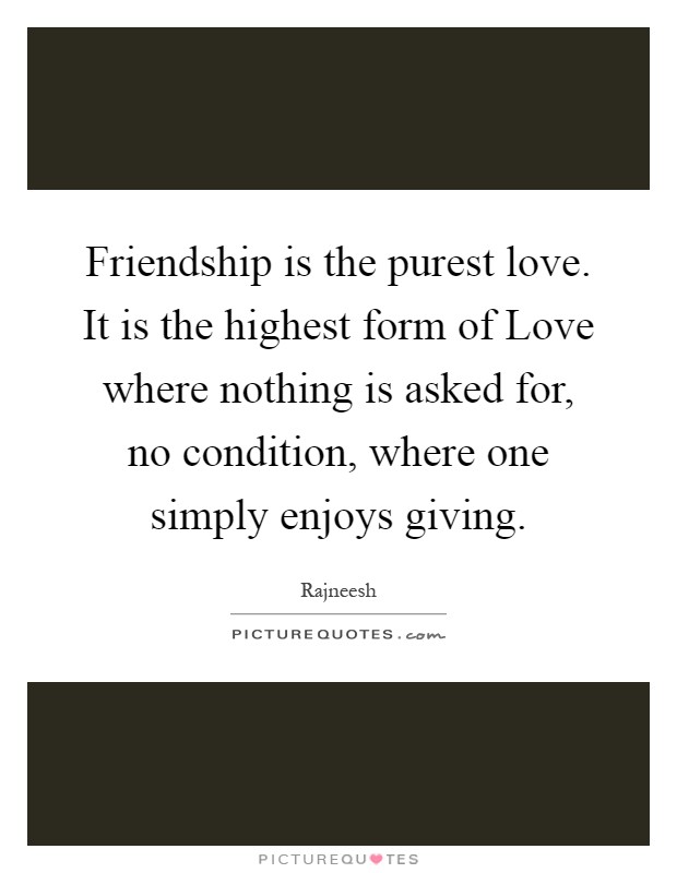 Friendship is the purest love. It is the highest form of Love where nothing is asked for, no condition, where one simply enjoys giving Picture Quote #1