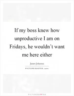 If my boss knew how unproductive I am on Fridays, he wouldn’t want me here either Picture Quote #1