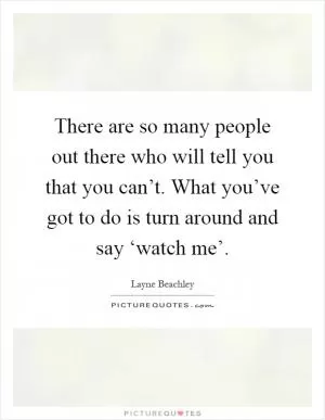 There are so many people out there who will tell you that you can’t. What you’ve got to do is turn around and say ‘watch me’ Picture Quote #1