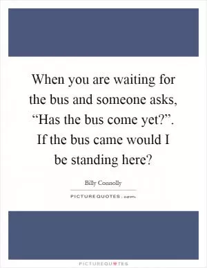 When you are waiting for the bus and someone asks, “Has the bus come yet?”. If the bus came would I be standing here? Picture Quote #1