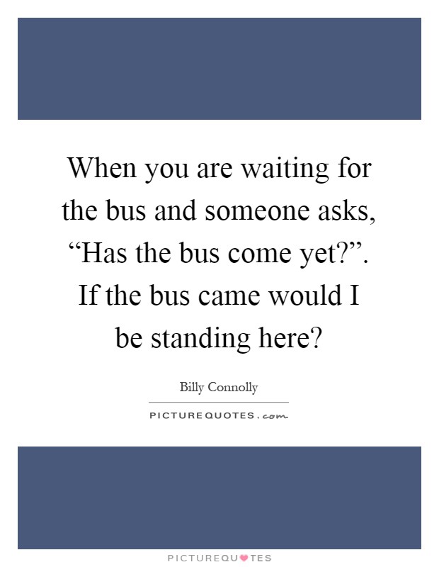 When you are waiting for the bus and someone asks, “Has the bus come yet?”. If the bus came would I be standing here? Picture Quote #1