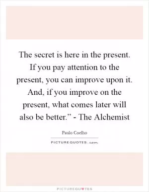 The secret is here in the present. If you pay attention to the present, you can improve upon it. And, if you improve on the present, what comes later will also be better.” - The Alchemist Picture Quote #1