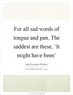 For all sad words of tongue and pen, The saddest are these, ‘It might have been’ Picture Quote #1