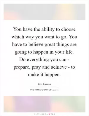 You have the ability to choose which way you want to go. You have to believe great things are going to happen in your life. Do everything you can - prepare, pray and achieve - to make it happen Picture Quote #1