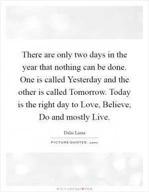 There are only two days in the year that nothing can be done. One is called Yesterday and the other is called Tomorrow. Today is the right day to Love, Believe, Do and mostly Live Picture Quote #1