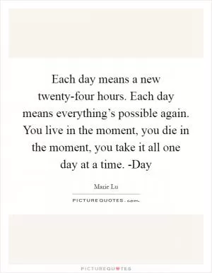 Each day means a new twenty-four hours. Each day means everything’s possible again. You live in the moment, you die in the moment, you take it all one day at a time. -Day Picture Quote #1