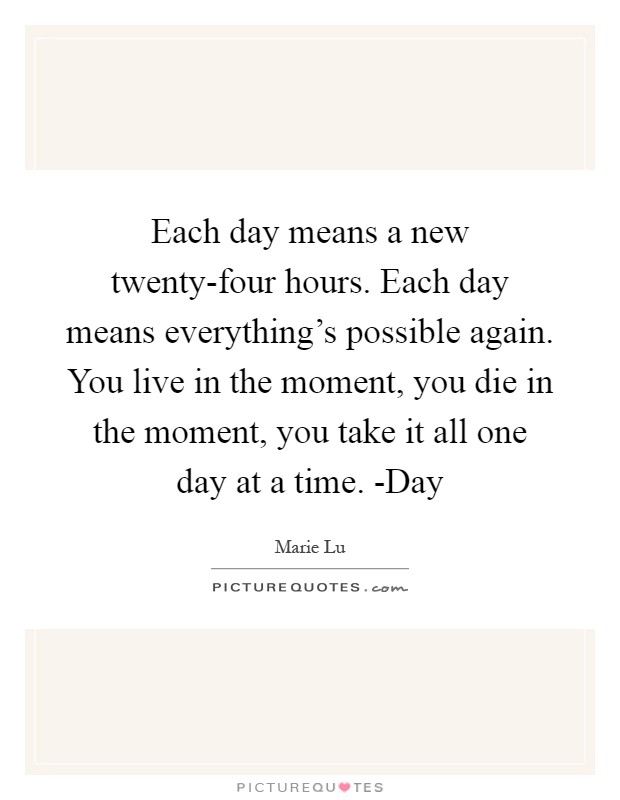 Each day means a new twenty-four hours. Each day means everything's possible again. You live in the moment, you die in the moment, you take it all one day at a time. -Day Picture Quote #1