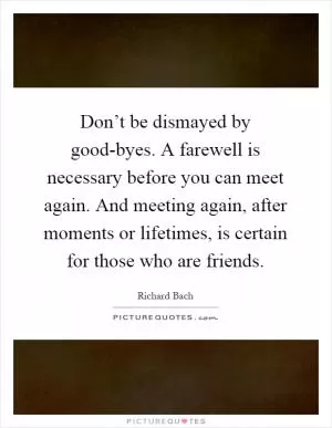 Don’t be dismayed by good-byes. A farewell is necessary before you can meet again. And meeting again, after moments or lifetimes, is certain for those who are friends Picture Quote #1