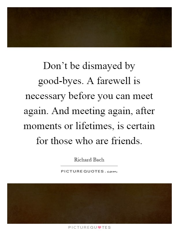Don't be dismayed by good-byes. A farewell is necessary before you can meet again. And meeting again, after moments or lifetimes, is certain for those who are friends Picture Quote #1