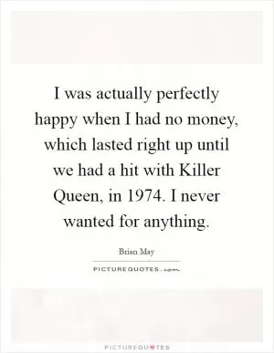 I was actually perfectly happy when I had no money, which lasted right up until we had a hit with Killer Queen, in 1974. I never wanted for anything Picture Quote #1