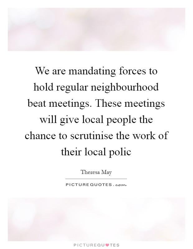 We are mandating forces to hold regular neighbourhood beat meetings. These meetings will give local people the chance to scrutinise the work of their local polic Picture Quote #1